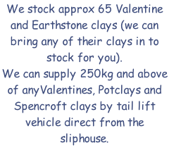 We stock approx 65 Valentine and Earthstone clays (we can bring any of their clays in to stock for you). We can supply 250kg and above of anyValentines, Potclays and Spencroft clays by tail lift vehicle direct from the sliphouse.